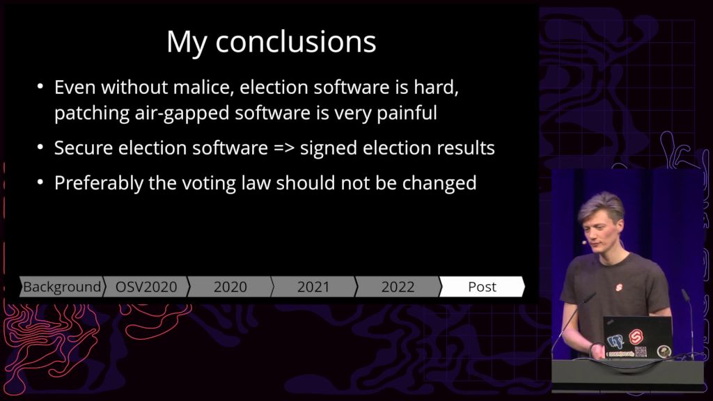 Vortragsfolie mit folgendem Inhalt:
My conclusions
• Even without malice, election software is hard, patching air-gapped software is very painful
• Secure election software => signed election results
• Preferably the voting law should not be changed