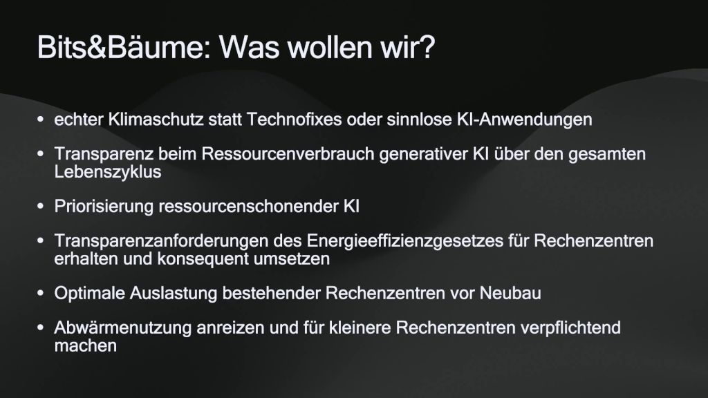 Vortragsfolie mit folgendem Inhalt:
Bits&Bäume: Was wollen wir?
• echter Klimaschutz statt Technofixes oder sinnlose KI-Anwendungen
• Transparenz beim Ressourcenverbrauch generativer KI über den gesamten Lebenszyklus
• Priorisierung ressourcenschonender KI
• Transparenzanforderungen des Energieeffizienzgesetzes für Rechenzentren erhalten und konsequent umsetzen
• Optimale Auslastung bestehender Rechenzentren vor Neubau
• Abwärmenutzung anreizen und für kleinere Rechenzentren verpflichtend machen